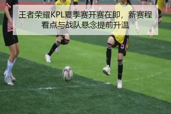 王者荣耀KPL夏季赛开赛在即，新赛程看点与战队悬念提前升温